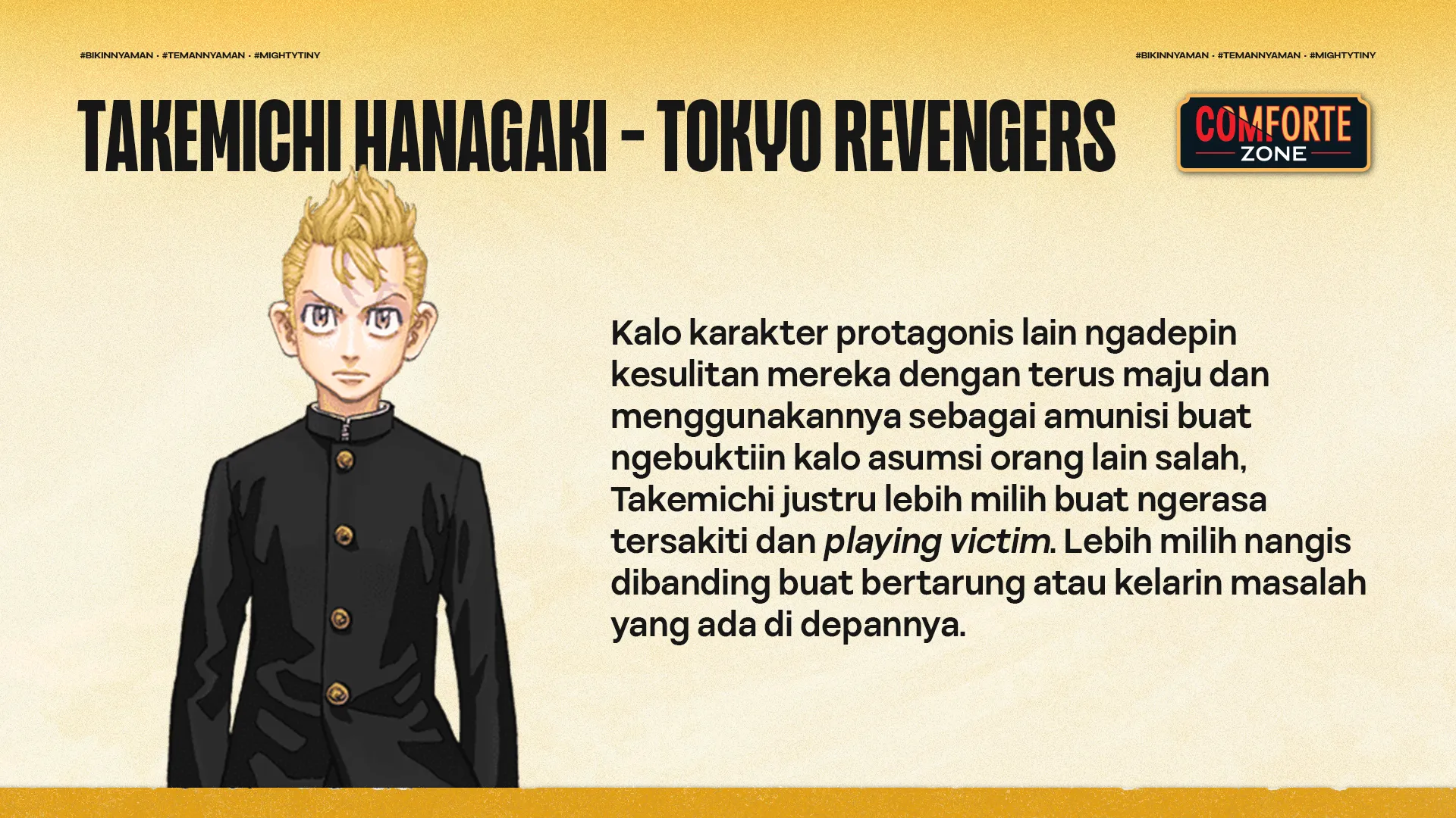 Sifatnya yang cengeng ini juga ngebikin Takemichi sering dipanggil "cry baby" dan bikin banyak fans nggak suka sama doi. Padahal doi adalah anggota geng jalanan yang brutal dan umurnya udah 26 tahun, tapi doi sering banget dibully sama bocah SD.